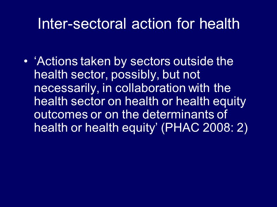 Inter-sectoral action for health Actions taken by sectors outside the health sector, possibly, but not necessarily, in collaboration with the health sector on health or health equity outcomes or on the determinants of health or health equity (PHAC 2008: 2)