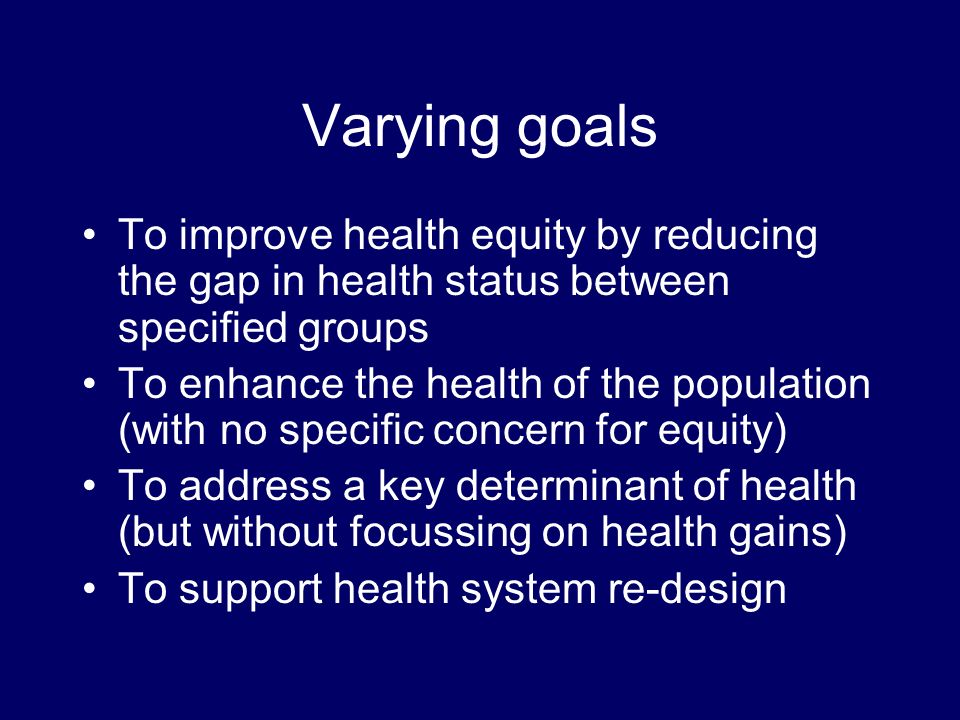 Varying goals To improve health equity by reducing the gap in health status between specified groups To enhance the health of the population (with no specific concern for equity) To address a key determinant of health (but without focussing on health gains) To support health system re-design