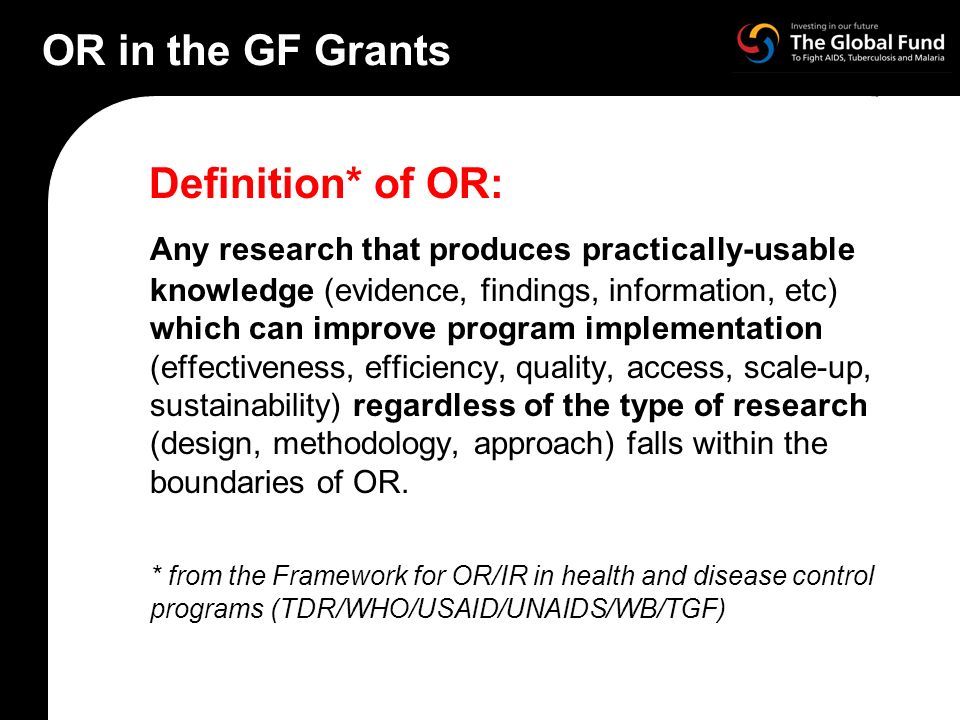 OR in the GF Grants Definition* of OR: Any research that produces practically-usable knowledge (evidence, findings, information, etc) which can improve program implementation (effectiveness, efficiency, quality, access, scale-up, sustainability) regardless of the type of research (design, methodology, approach) falls within the boundaries of OR.