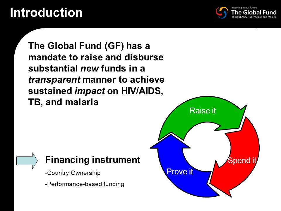 The Global Fund (GF) has a mandate to raise and disburse substantial new funds in a transparent manner to achieve sustained impact on HIV/AIDS, TB, and malaria Raise it Spend it Prove it Financing instrument -Country Ownership -Performance-based funding Introduction