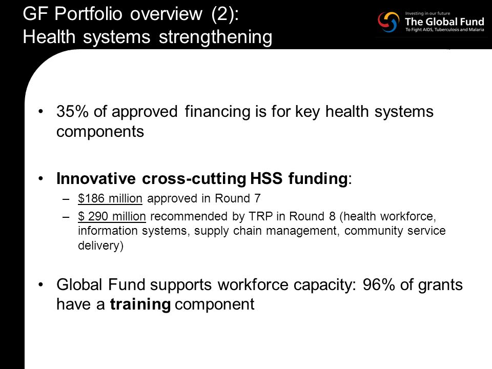 35% of approved financing is for key health systems components Innovative cross-cutting HSS funding: –$186 million approved in Round 7 –$ 290 million recommended by TRP in Round 8 (health workforce, information systems, supply chain management, community service delivery) Global Fund supports workforce capacity: 96% of grants have a training component GF Portfolio overview (2): Health systems strengthening