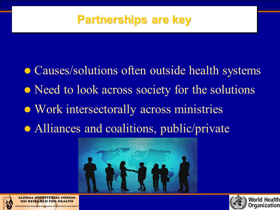 Partnerships are key l Causes/solutions often outside health systems l Need to look across society for the solutions l Work intersectorally across ministries l Alliances and coalitions, public/private