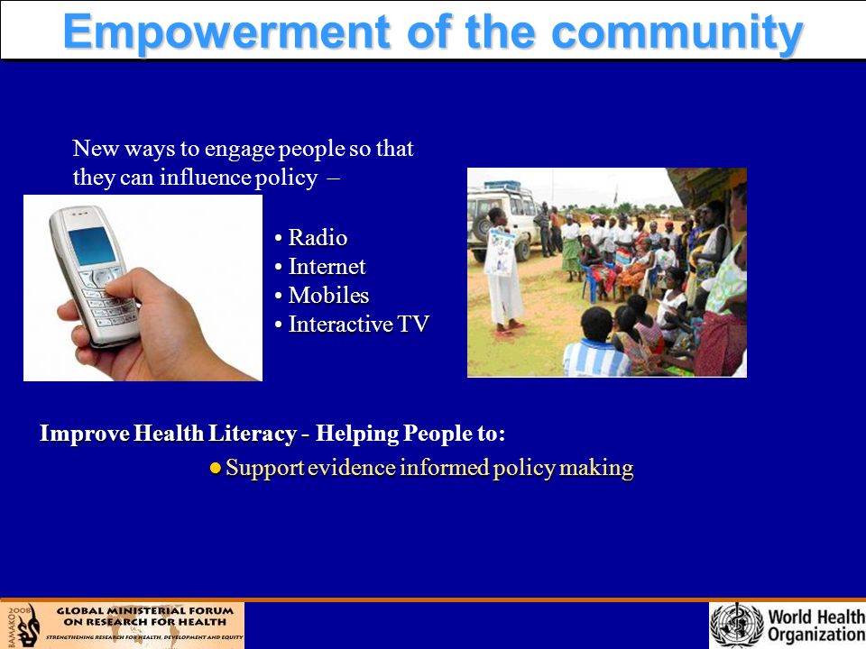 l Support evidence informed policy making Improve Health Literacy - Improve Health Literacy - Helping People to: New ways to engage people so that they can influence policy – Empowerment of the community Radio Radio Internet Internet Mobiles Mobiles Interactive TV Interactive TV