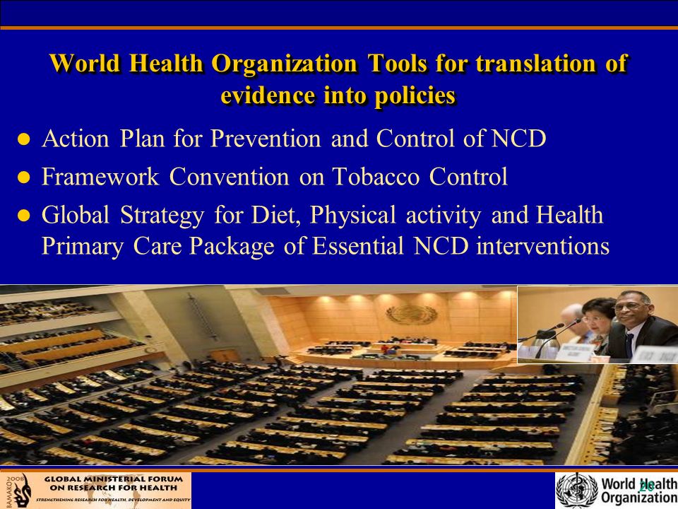 20 World Health Organization Tools for translation of evidence into policies l Action Plan for Prevention and Control of NCD l Framework Convention on Tobacco Control l Global Strategy for Diet, Physical activity and Health Primary Care Package of Essential NCD interventions