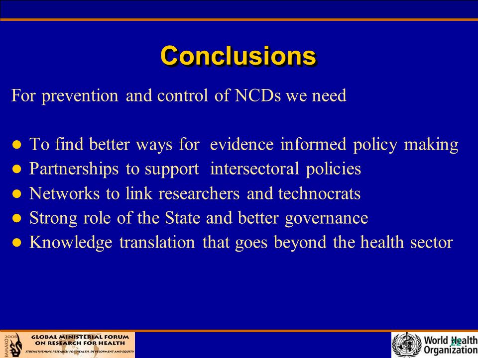 22 ConclusionsConclusions For prevention and control of NCDs we need l To find better ways for evidence informed policy making l Partnerships to support intersectoral policies l Networks to link researchers and technocrats l Strong role of the State and better governance l Knowledge translation that goes beyond the health sector