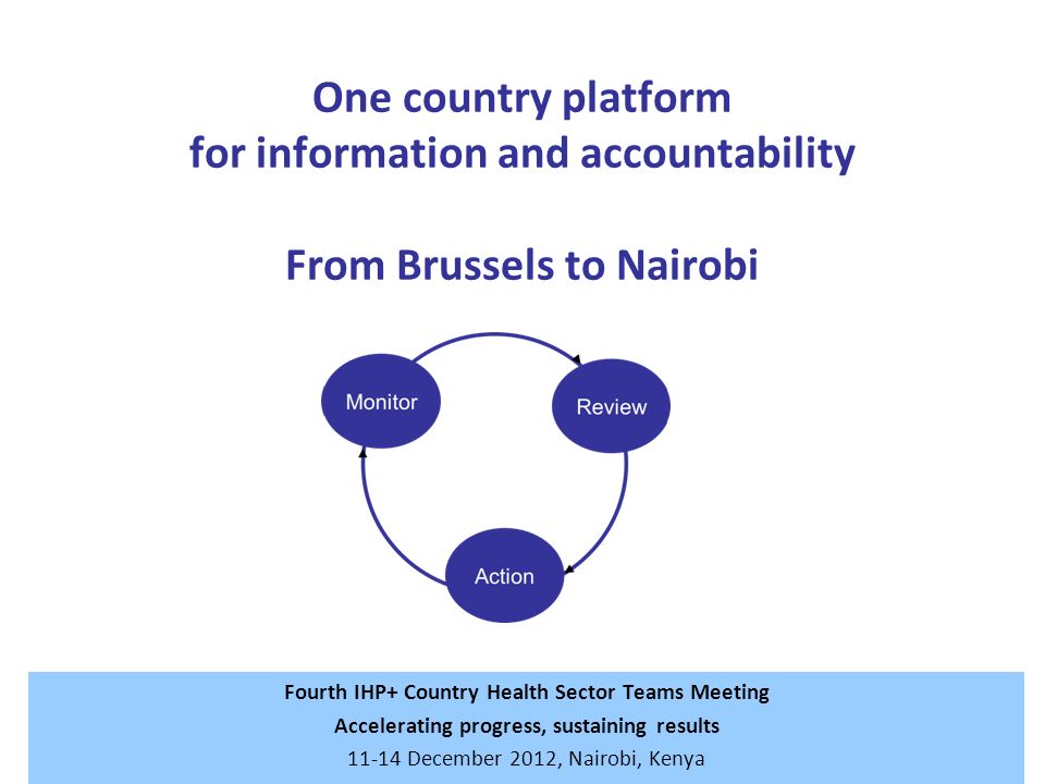 One country platform for information and accountability From Brussels to Nairobi Fourth IHP+ Country Health Sector Teams Meeting Accelerating progress, sustaining results December 2012, Nairobi, Kenya