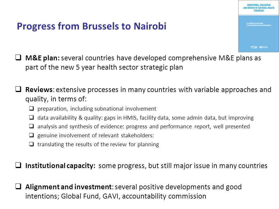 Progress from Brussels to Nairobi M&E plan: several countries have developed comprehensive M&E plans as part of the new 5 year health sector strategic plan Reviews: extensive processes in many countries with variable approaches and quality, in terms of: preparation, including subnational involvement data availability & quality: gaps in HMIS, facility data, some admin data, but improving analysis and synthesis of evidence: progress and performance report, well presented genuine involvement of relevant stakeholders: translating the results of the review for planning Institutional capacity: some progress, but still major issue in many countries Alignment and investment: several positive developments and good intentions; Global Fund, GAVI, accountability commission