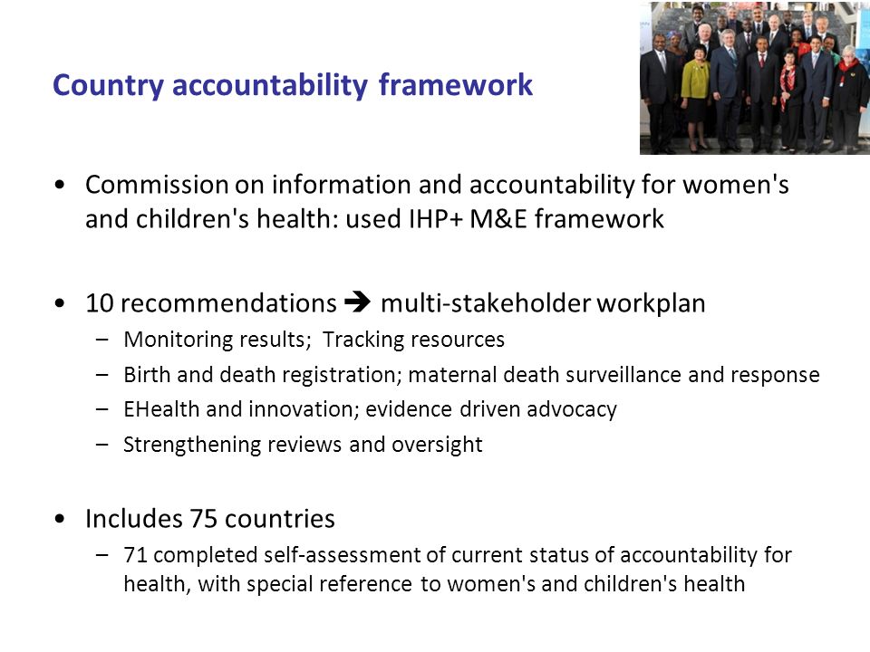 Country accountability framework Commission on information and accountability for women s and children s health: used IHP+ M&E framework 10 recommendations multi-stakeholder workplan –Monitoring results; Tracking resources –Birth and death registration; maternal death surveillance and response –EHealth and innovation; evidence driven advocacy –Strengthening reviews and oversight Includes 75 countries –71 completed self-assessment of current status of accountability for health, with special reference to women s and children s health