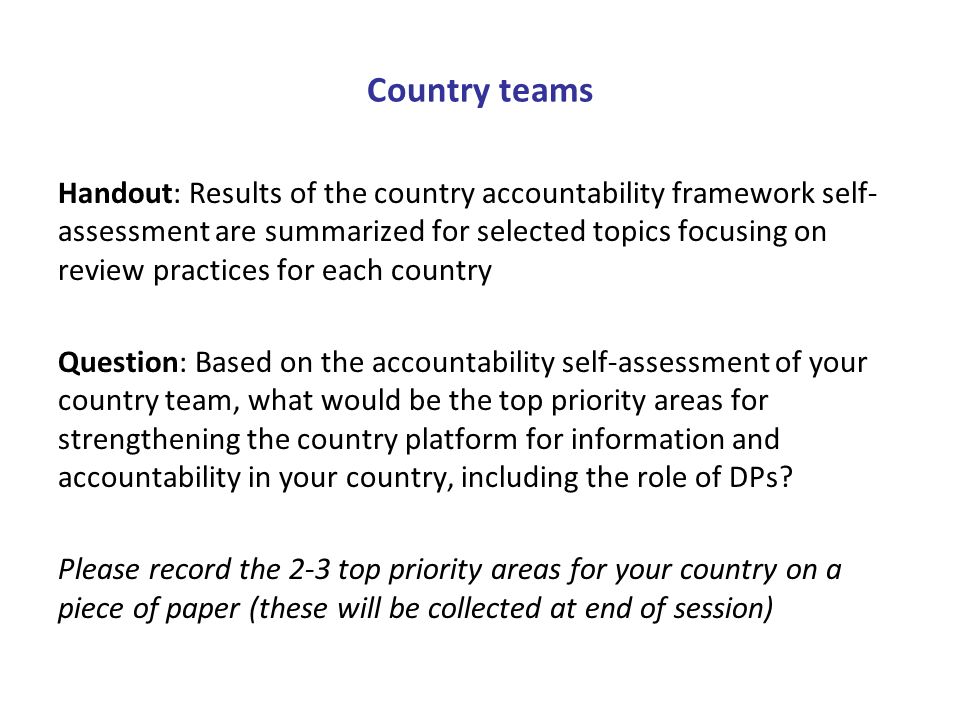 Country teams Handout: Results of the country accountability framework self- assessment are summarized for selected topics focusing on review practices for each country Question: Based on the accountability self-assessment of your country team, what would be the top priority areas for strengthening the country platform for information and accountability in your country, including the role of DPs.