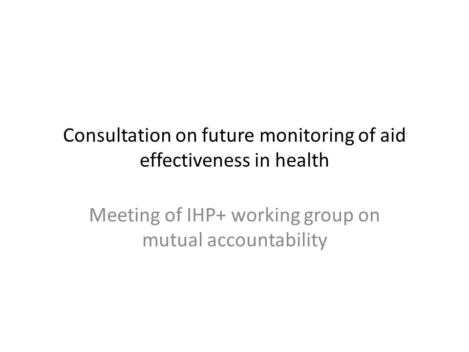 Consultation on future monitoring of aid effectiveness in health Meeting of IHP+ working group on mutual accountability