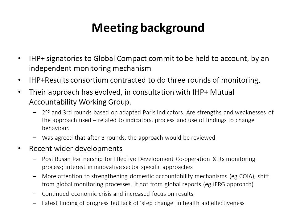 Meeting background IHP+ signatories to Global Compact commit to be held to account, by an independent monitoring mechanism IHP+Results consortium contracted to do three rounds of monitoring.