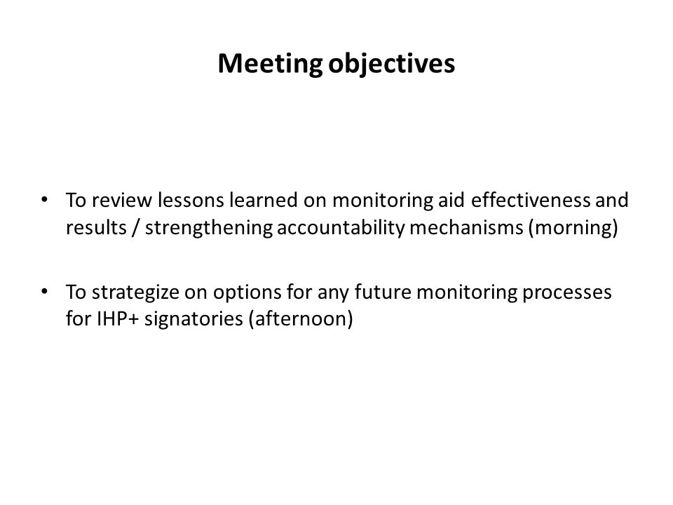 Meeting objectives To review lessons learned on monitoring aid effectiveness and results / strengthening accountability mechanisms (morning) To strategize on options for any future monitoring processes for IHP+ signatories (afternoon)