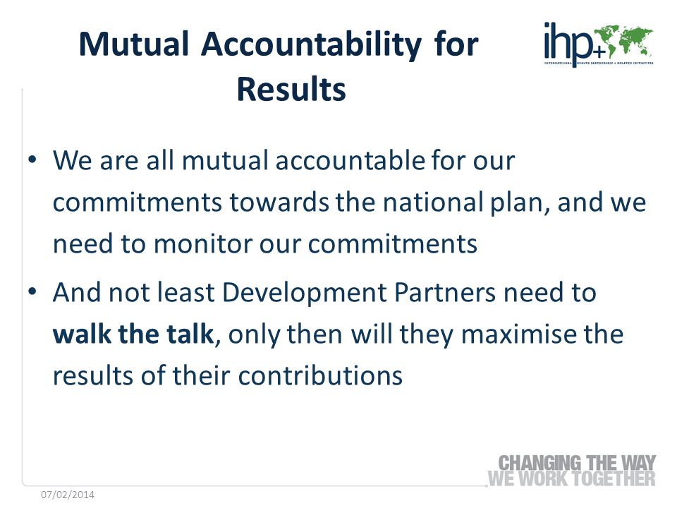 We are all mutual accountable for our commitments towards the national plan, and we need to monitor our commitments And not least Development Partners need to walk the talk, only then will they maximise the results of their contributions Mutual Accountability for Results 07/02/2014