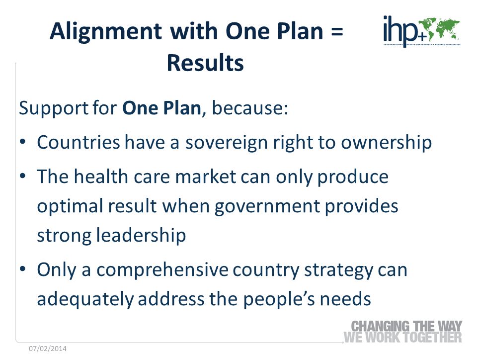 Support for One Plan, because: Countries have a sovereign right to ownership The health care market can only produce optimal result when government provides strong leadership Only a comprehensive country strategy can adequately address the peoples needs Alignment with One Plan = Results 07/02/2014