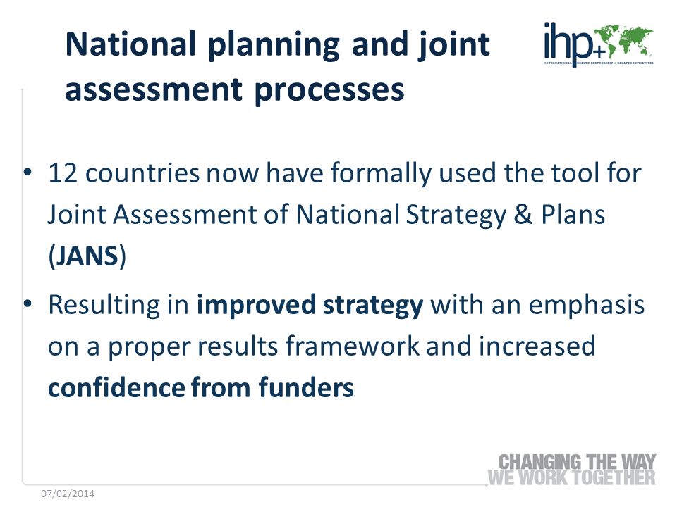 12 countries now have formally used the tool for Joint Assessment of National Strategy & Plans (JANS) Resulting in improved strategy with an emphasis on a proper results framework and increased confidence from funders National planning and joint assessment processes 07/02/2014