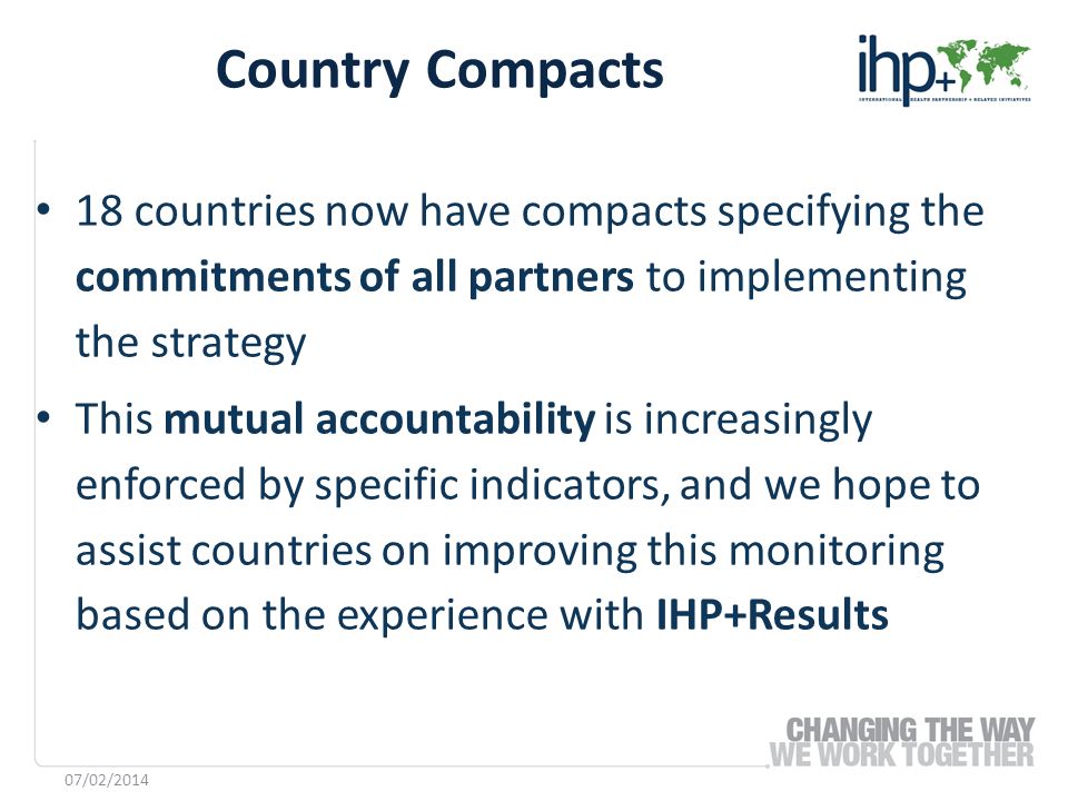 18 countries now have compacts specifying the commitments of all partners to implementing the strategy This mutual accountability is increasingly enforced by specific indicators, and we hope to assist countries on improving this monitoring based on the experience with IHP+Results Country Compacts 07/02/2014