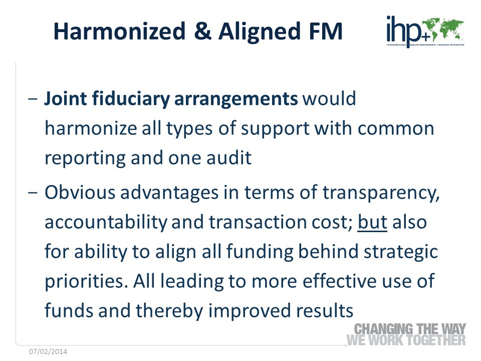 ­ Joint fiduciary arrangements would harmonize all types of support with common reporting and one audit ­ Obvious advantages in terms of transparency, accountability and transaction cost; but also for ability to align all funding behind strategic priorities.
