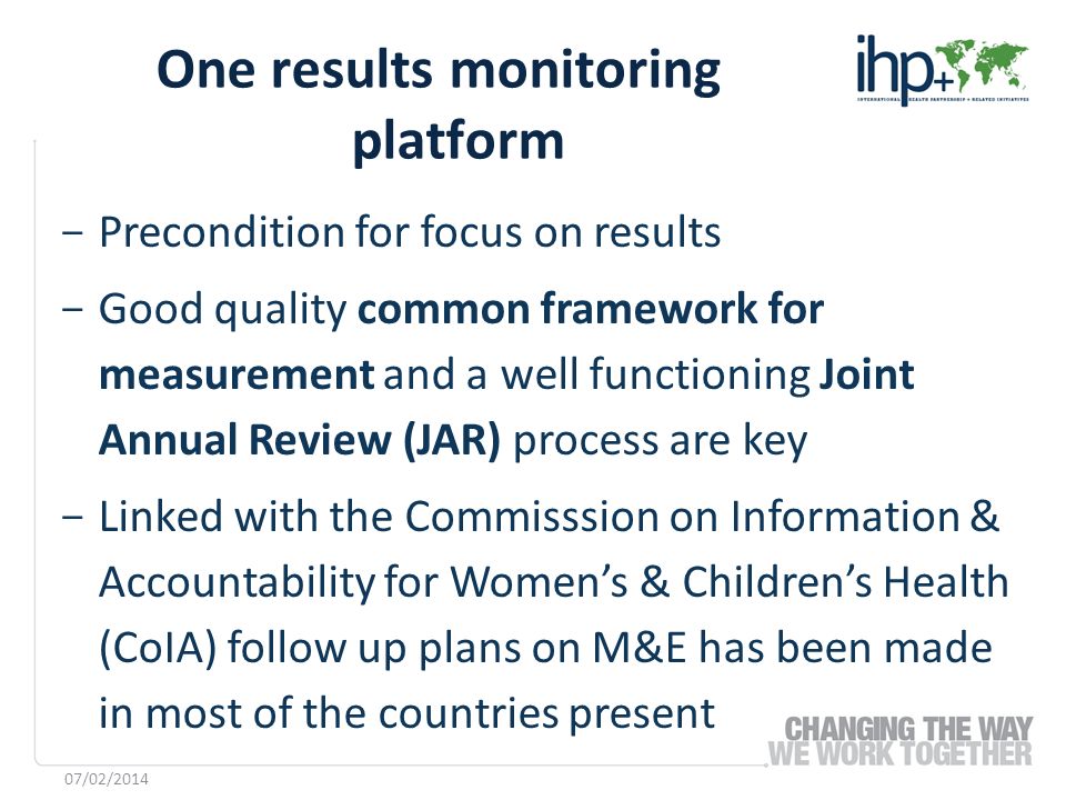 ­ Precondition for focus on results ­ Good quality common framework for measurement and a well functioning Joint Annual Review (JAR) process are key ­ Linked with the Commisssion on Information & Accountability for Womens & Childrens Health (CoIA) follow up plans on M&E has been made in most of the countries present One results monitoring platform 07/02/2014