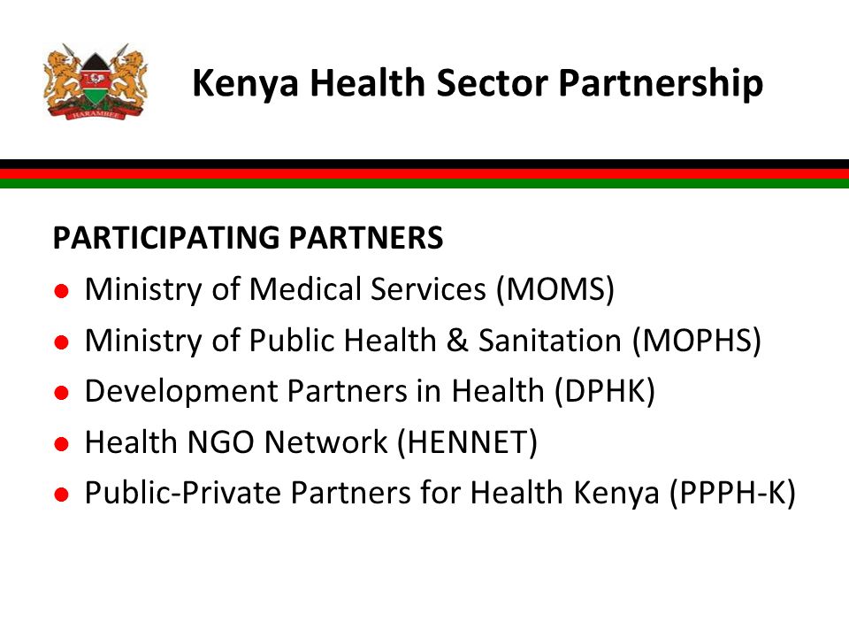 Kenya Health Sector Partnership PARTICIPATING PARTNERS l Ministry of Medical Services (MOMS) l Ministry of Public Health & Sanitation (MOPHS) l Development Partners in Health (DPHK) l Health NGO Network (HENNET) l Public-Private Partners for Health Kenya (PPPH-K)