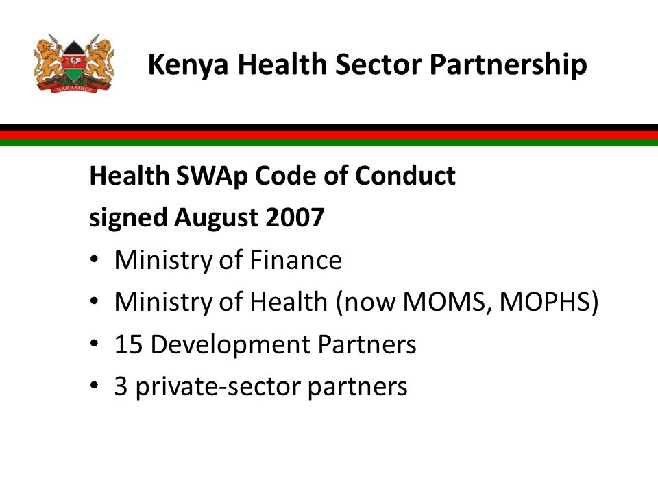 Kenya Health Sector Partnership Health SWAp Code of Conduct signed August 2007 Ministry of Finance Ministry of Health (now MOMS, MOPHS) 15 Development Partners 3 private-sector partners