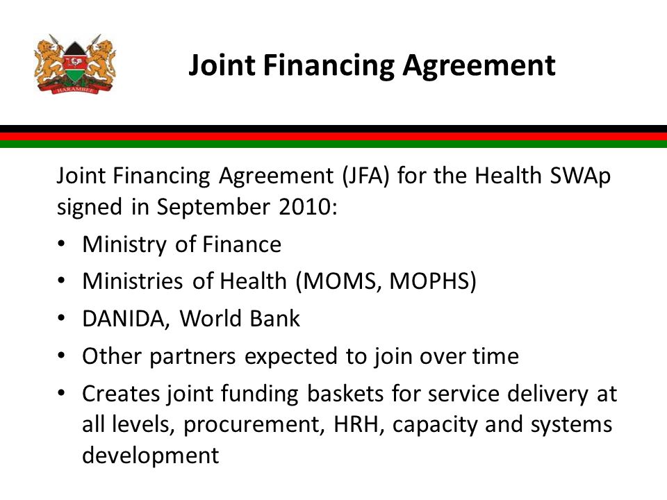 Joint Financing Agreement Joint Financing Agreement (JFA) for the Health SWAp signed in September 2010: Ministry of Finance Ministries of Health (MOMS, MOPHS) DANIDA, World Bank Other partners expected to join over time Creates joint funding baskets for service delivery at all levels, procurement, HRH, capacity and systems development