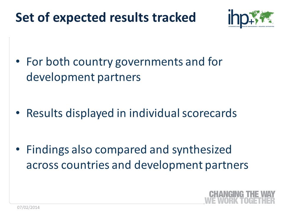For both country governments and for development partners Results displayed in individual scorecards Findings also compared and synthesized across countries and development partners Set of expected results tracked 07/02/2014