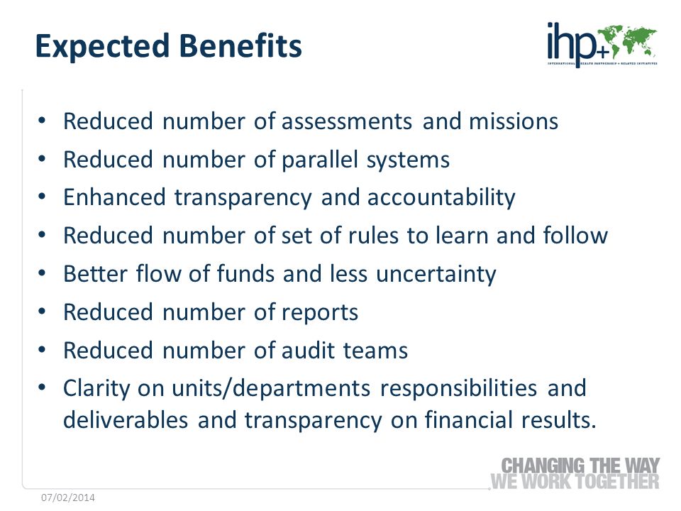 Reduced number of assessments and missions Reduced number of parallel systems Enhanced transparency and accountability Reduced number of set of rules to learn and follow Better flow of funds and less uncertainty Reduced number of reports Reduced number of audit teams Clarity on units/departments responsibilities and deliverables and transparency on financial results.
