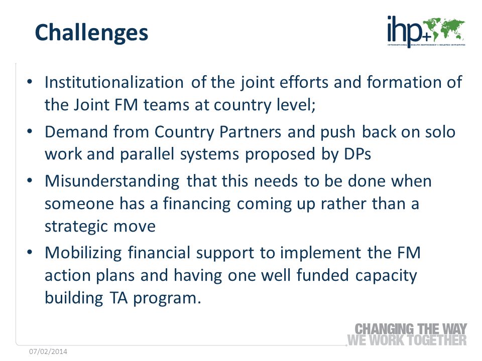 Institutionalization of the joint efforts and formation of the Joint FM teams at country level; Demand from Country Partners and push back on solo work and parallel systems proposed by DPs Misunderstanding that this needs to be done when someone has a financing coming up rather than a strategic move Mobilizing financial support to implement the FM action plans and having one well funded capacity building TA program.