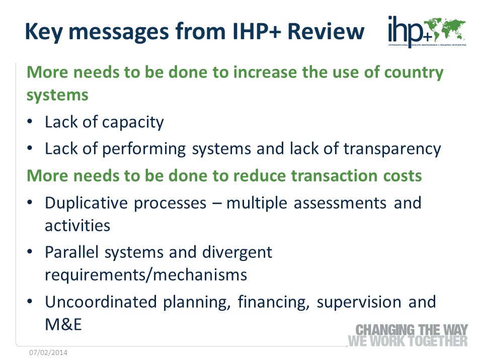 More needs to be done to increase the use of country systems Lack of capacity Lack of performing systems and lack of transparency More needs to be done to reduce transaction costs Duplicative processes – multiple assessments and activities Parallel systems and divergent requirements/mechanisms Uncoordinated planning, financing, supervision and M&E 07/02/2014 Key messages from IHP+ Review