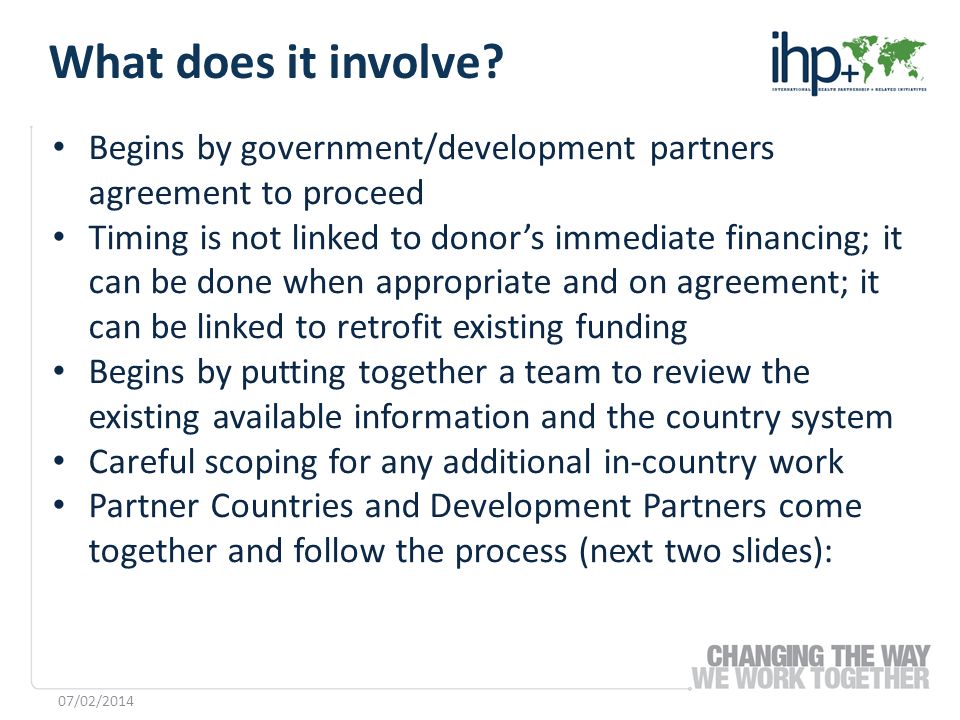 Begins by government/development partners agreement to proceed Timing is not linked to donors immediate financing; it can be done when appropriate and on agreement; it can be linked to retrofit existing funding Begins by putting together a team to review the existing available information and the country system Careful scoping for any additional in-country work Partner Countries and Development Partners come together and follow the process (next two slides): 07/02/2014 What does it involve
