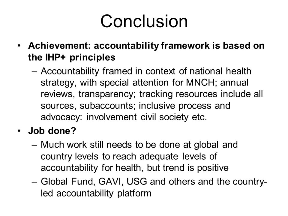 Conclusion Achievement: accountability framework is based on the IHP+ principles –Accountability framed in context of national health strategy, with special attention for MNCH; annual reviews, transparency; tracking resources include all sources, subaccounts; inclusive process and advocacy: involvement civil society etc.