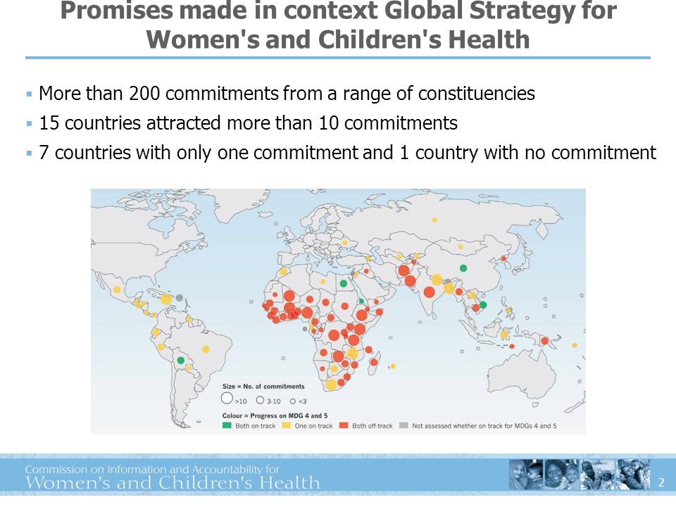 2 Promises made in context Global Strategy for Women s and Children s Health More than 200 commitments from a range of constituencies 15 countries attracted more than 10 commitments 7 countries with only one commitment and 1 country with no commitment