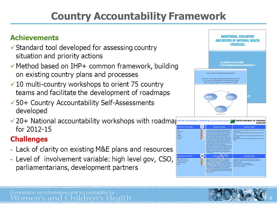 6 Country Accountability Framework Achievements Standard tool developed for assessing country situation and priority actions Method based on IHP+ common framework, building on existing country plans and processes 10 multi-country workshops to orient 75 country teams and facilitate the development of roadmaps 50+ Country Accountability Self-Assessments developed 20+ National accountability workshops with roadmaps for Challenges - Lack of clarity on existing M&E plans and resources - Level of involvement variable: high level gov, CSO, parliamentarians, development partners