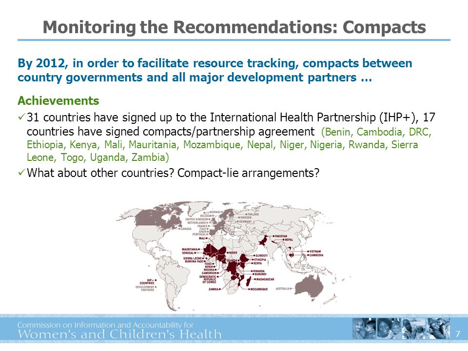 7 Achievements 31 countries have signed up to the International Health Partnership (IHP+), 17 countries have signed compacts/partnership agreement (Benin, Cambodia, DRC, Ethiopia, Kenya, Mali, Mauritania, Mozambique, Nepal, Niger, Nigeria, Rwanda, Sierra Leone, Togo, Uganda, Zambia) What about other countries.
