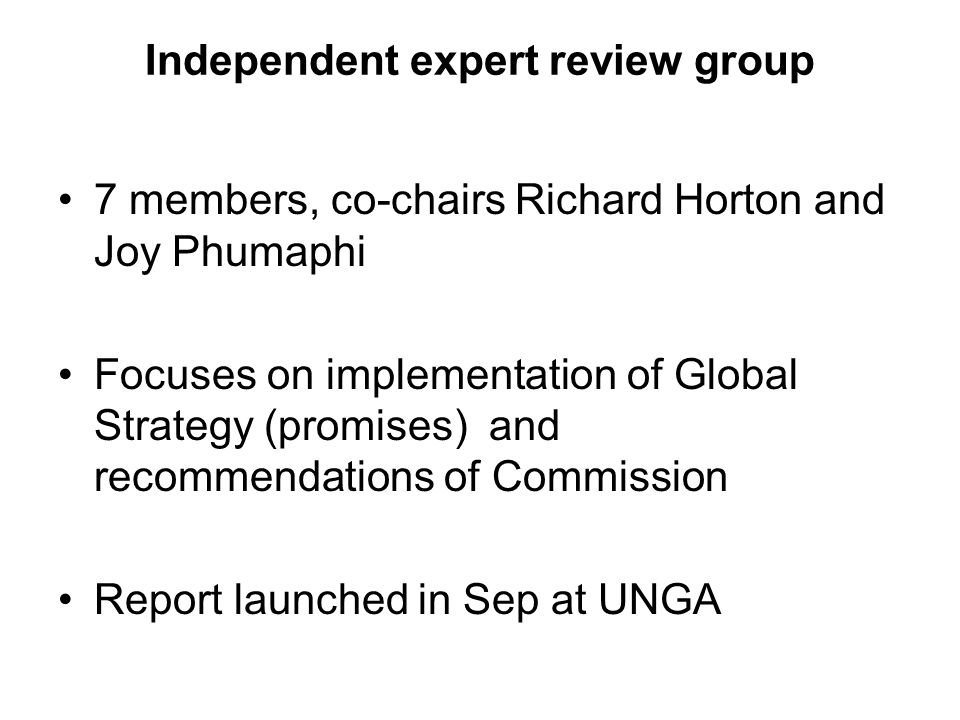 Independent expert review group 7 members, co-chairs Richard Horton and Joy Phumaphi Focuses on implementation of Global Strategy (promises) and recommendations of Commission Report launched in Sep at UNGA