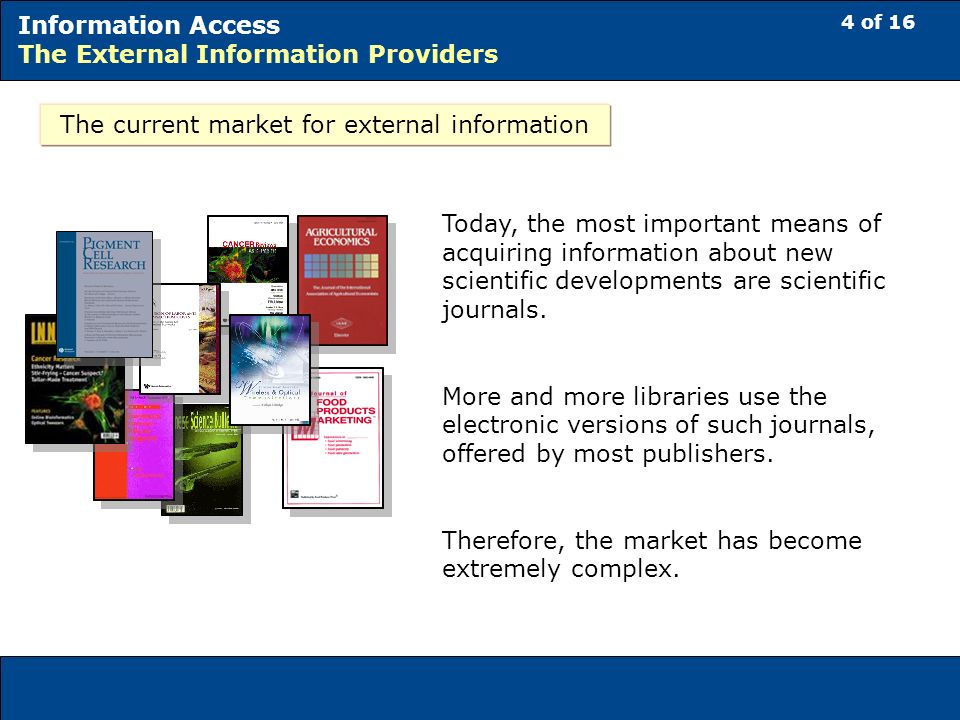 4 of 16 Information Access The External Information Providers The current market for external information Today, the most important means of acquiring information about new scientific developments are scientific journals.