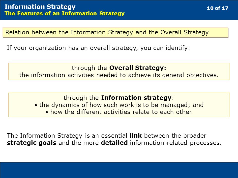 10 of 17 Information Strategy The Features of an Information Strategy Relation between the Information Strategy and the Overall Strategy If your organization has an overall strategy, you can identify: through the Overall Strategy: the information activities needed to achieve its general objectives.
