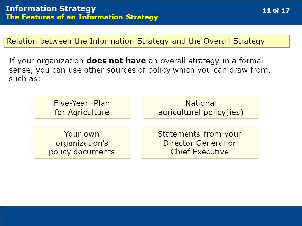 11 of 17 Information Strategy The Features of an Information Strategy Relation between the Information Strategy and the Overall Strategy If your organization does not have an overall strategy in a formal sense, you can use other sources of policy which you can draw from, such as: Five-Year Plan for Agriculture National agricultural policy(ies) Your own organizations policy documents Statements from your Director General or Chief Executive