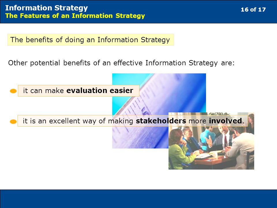 16 of 17 Information Strategy The Features of an Information Strategy The benefits of doing an Information Strategy Other potential benefits of an effective Information Strategy are: it can make evaluation easier it is an excellent way of making stakeholders more involved.