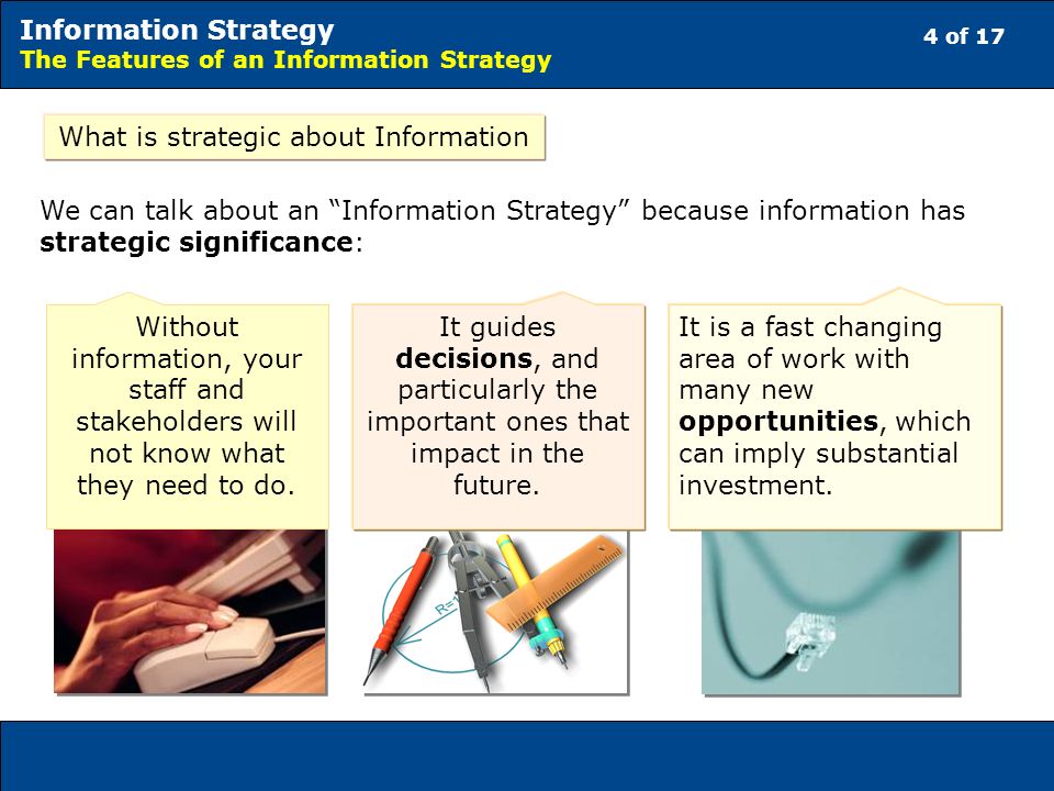 4 of 17 Information Strategy The Features of an Information Strategy What is strategic about Information We can talk about an Information Strategy because information has strategic significance: It guides decisions, and particularly the important ones that impact in the future.