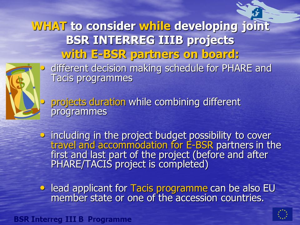 WHAT to consider while developing joint BSR INTERREG IIIB projects with E-BSR partners on board: different decision making schedule for PHARE and Tacis programmes different decision making schedule for PHARE and Tacis programmes projects duration while combining different programmes projects duration while combining different programmes including in the project budget possibility to cover travel and accommodation for E-BSR partners in the first and last part of the project (before and after PHARE/TACIS project is completed) including in the project budget possibility to cover travel and accommodation for E-BSR partners in the first and last part of the project (before and after PHARE/TACIS project is completed) lead applicant for Tacis programme can be also EU member state or one of the accession countries.
