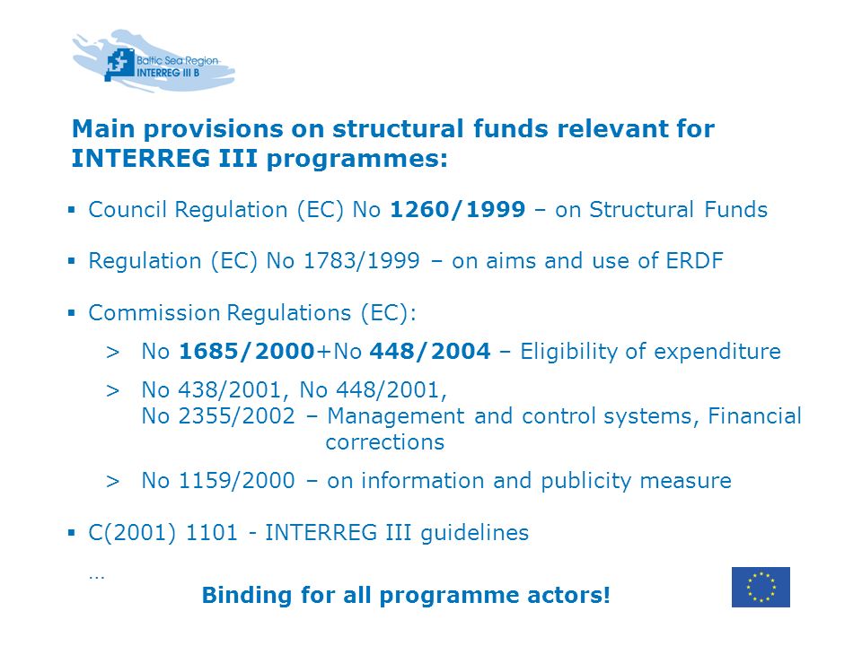 Main provisions on structural funds relevant for INTERREG III programmes: Council Regulation (EC) No 1260/1999 – on Structural Funds Regulation (EC) No 1783/1999 – on aims and use of ERDF Commission Regulations (EC): >No 1685/2000+No 448/2004 – Eligibility of expenditure >No 438/2001, No 448/2001, No 2355/2002 – Management and control systems, Financial corrections >No 1159/2000 – on information and publicity measure C(2001) INTERREG III guidelines … Binding for all programme actors!