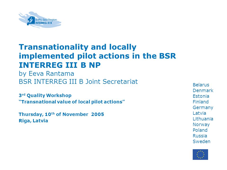 Belarus Denmark Estonia Finland Germany Latvia Lithuania Norway Poland Russia Sweden Transnationality and locally implemented pilot actions in the BSR INTERREG III B NP by Eeva Rantama BSR INTERREG III B Joint Secretariat 3 rd Quality Workshop Transnational value of local pilot actions Thursday, 10 th of November 2005 Riga, Latvia
