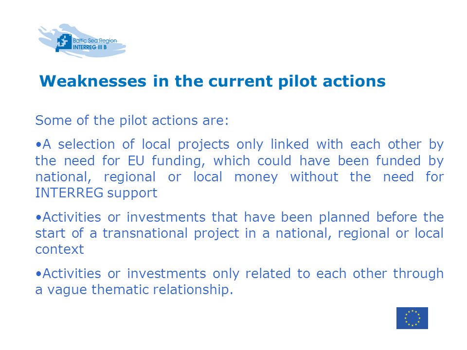 Weaknesses in the current pilot actions Some of the pilot actions are: A selection of local projects only linked with each other by the need for EU funding, which could have been funded by national, regional or local money without the need for INTERREG support Activities or investments that have been planned before the start of a transnational project in a national, regional or local context Activities or investments only related to each other through a vague thematic relationship.