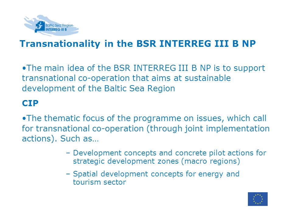 Transnationality in the BSR INTERREG III B NP The main idea of the BSR INTERREG III B NP is to support transnational co-operation that aims at sustainable development of the Baltic Sea Region CIP The thematic focus of the programme on issues, which call for transnational co-operation (through joint implementation actions).