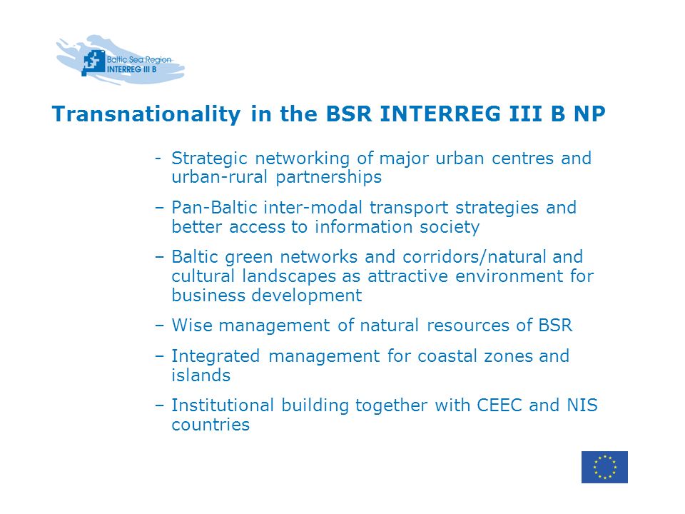 Transnationality in the BSR INTERREG III B NP -Strategic networking of major urban centres and urban-rural partnerships –Pan-Baltic inter-modal transport strategies and better access to information society –Baltic green networks and corridors/natural and cultural landscapes as attractive environment for business development –Wise management of natural resources of BSR –Integrated management for coastal zones and islands –Institutional building together with CEEC and NIS countries