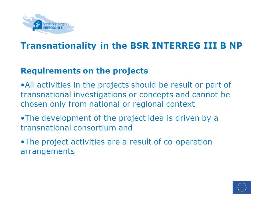 Transnationality in the BSR INTERREG III B NP Requirements on the projects All activities in the projects should be result or part of transnational investigations or concepts and cannot be chosen only from national or regional context The development of the project idea is driven by a transnational consortium and The project activities are a result of co-operation arrangements