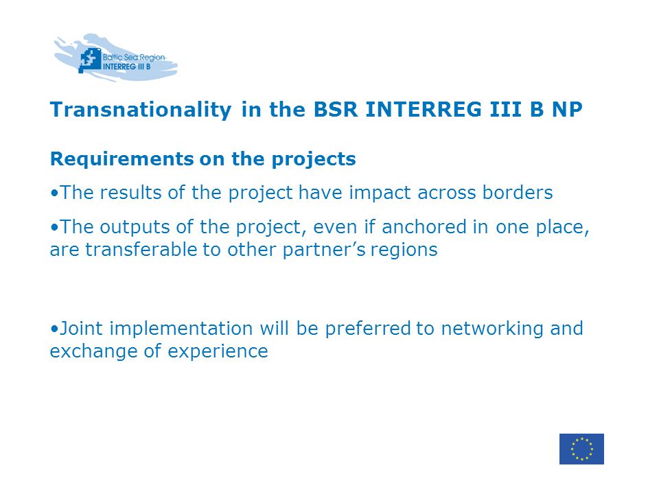 Transnationality in the BSR INTERREG III B NP Requirements on the projects The results of the project have impact across borders The outputs of the project, even if anchored in one place, are transferable to other partners regions Joint implementation will be preferred to networking and exchange of experience
