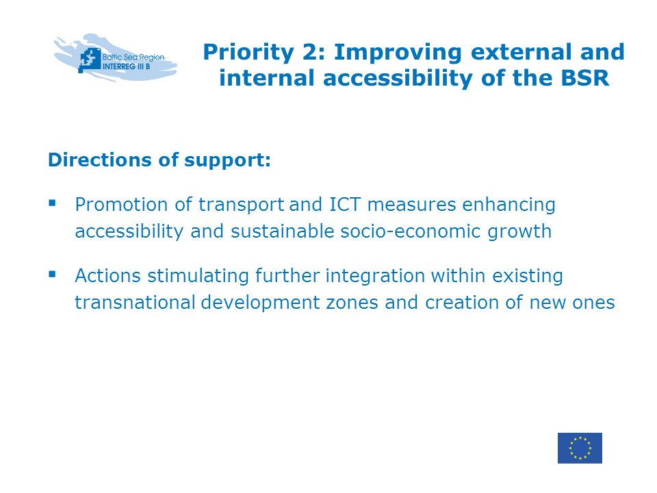 Priority 2: Improving external and internal accessibility of the BSR Directions of support: Promotion of transport and ICT measures enhancing accessibility and sustainable socio-economic growth Actions stimulating further integration within existing transnational development zones and creation of new ones