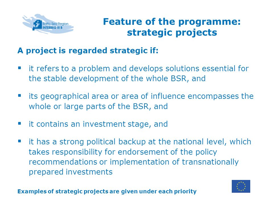 Feature of the programme: strategic projects A project is regarded strategic if: it refers to a problem and develops solutions essential for the stable development of the whole BSR, and its geographical area or area of influence encompasses the whole or large parts of the BSR, and it contains an investment stage, and it has a strong political backup at the national level, which takes responsibility for endorsement of the policy recommendations or implementation of transnationally prepared investments Examples of strategic projects are given under each priority